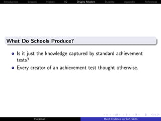 Introduction   Lessons        History   IQ   Origins Modern   Stability       Appendix       References




  What Do Schools Produce?

          Is it just the knowledge captured by standard achievement
          tests?
          Every creator of an achievement test thought otherwise.




                    Heckman                                   Hard Evidence on Soft Skills
 