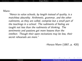 Introduction   Lessons        History   IQ   Origins Modern   Stability       Appendix       References




  Mann:
     “Hence to value schools, by length instead of quality, is a
     matchless absurdity. Arithmetic, grammar, and the other
     rudiments, as they are called, comprise but a small part of
     the teachings in a school. The rudiments of feeling are
     taught not less than the rudiments of thinking. The
     sentiments and passions get more lessons than the
     intellect. Though their open recitations may be less, their
     secret rehearsals are more.”

                                                       -Horace Mann (1867, p. 420)




                    Heckman                                   Hard Evidence on Soft Skills
 