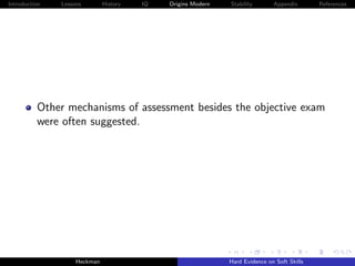 Introduction   Lessons        History   IQ   Origins Modern   Stability       Appendix       References




          Other mechanisms of assessment besides the objective exam
          were often suggested.




                    Heckman                                   Hard Evidence on Soft Skills
 