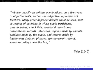 Introduction   Lessons        History   IQ   Origins Modern   Stability       Appendix       References




          “We lean heavily on written examinations, on a few types
          of objective tests, and on the subjective impressions of
          teachers. Many other appraisal devices could be used, such
          as records of activities in which pupils participate,
          questionnaires, check lists, anecdotal records and
          observational records, interviews, reports made by parents,
          products made by the pupils, and records made by
          instruments (motion pictures, eye-movement records,
          sound recordings, and the like).”


                                                                                -Tyler (1940)




                    Heckman                                   Hard Evidence on Soft Skills
 