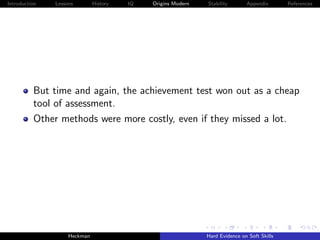 Introduction   Lessons        History   IQ   Origins Modern   Stability       Appendix       References




          But time and again, the achievement test won out as a cheap
          tool of assessment.
          Other methods were more costly, even if they missed a lot.




                    Heckman                                   Hard Evidence on Soft Skills
 