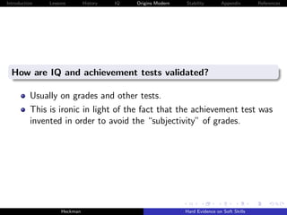 Introduction   Lessons        History   IQ   Origins Modern   Stability       Appendix       References




  How are IQ and achievement tests validated?

          Usually on grades and other tests.
          This is ironic in light of the fact that the achievement test was
          invented in order to avoid the “subjectivity” of grades.




                    Heckman                                   Hard Evidence on Soft Skills
 