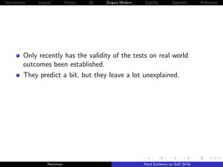 Introduction   Lessons        History   IQ   Origins Modern   Stability       Appendix       References




          Only recently has the validity of the tests on real world
          outcomes been established.
          They predict a bit, but they leave a lot unexplained.




                    Heckman                                   Hard Evidence on Soft Skills
 
