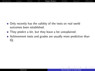 Introduction   Lessons        History   IQ   Origins Modern   Stability       Appendix       References




          Only recently has the validity of the tests on real world
          outcomes been established.
          They predict a bit, but they leave a lot unexplained.
          Achievement tests and grades are usually more predictive than
          IQ.




                    Heckman                                   Hard Evidence on Soft Skills
 