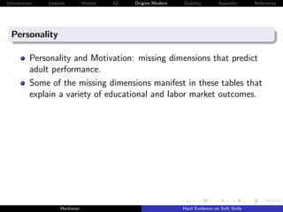 Introduction   Lessons        History   IQ   Origins Modern   Stability       Appendix       References




  Personality

          Personality and Motivation: missing dimensions that predict
          adult performance.
          Some of the missing dimensions manifest in these tables that
          explain a variety of educational and labor market outcomes.




                    Heckman                                   Hard Evidence on Soft Skills
 