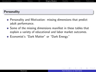 Introduction   Lessons        History   IQ   Origins Modern   Stability       Appendix       References




  Personality

          Personality and Motivation: missing dimensions that predict
          adult performance.
          Some of the missing dimensions manifest in these tables that
          explain a variety of educational and labor market outcomes.
          Economist’s “Dark Matter” or “Dark Energy.”




                    Heckman                                   Hard Evidence on Soft Skills
 