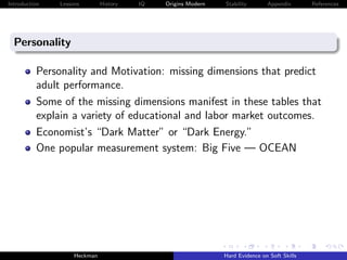 Introduction   Lessons        History   IQ   Origins Modern   Stability       Appendix       References




  Personality

          Personality and Motivation: missing dimensions that predict
          adult performance.
          Some of the missing dimensions manifest in these tables that
          explain a variety of educational and labor market outcomes.
          Economist’s “Dark Matter” or “Dark Energy.”
          One popular measurement system: Big Five — OCEAN




                    Heckman                                   Hard Evidence on Soft Skills
 