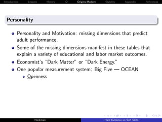 Introduction   Lessons        History   IQ   Origins Modern   Stability       Appendix       References




  Personality

          Personality and Motivation: missing dimensions that predict
          adult performance.
          Some of the missing dimensions manifest in these tables that
          explain a variety of educational and labor market outcomes.
          Economist’s “Dark Matter” or “Dark Energy.”
          One popular measurement system: Big Five — OCEAN
               Openness




                    Heckman                                   Hard Evidence on Soft Skills
 