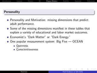 Introduction   Lessons        History   IQ   Origins Modern   Stability       Appendix       References




  Personality

          Personality and Motivation: missing dimensions that predict
          adult performance.
          Some of the missing dimensions manifest in these tables that
          explain a variety of educational and labor market outcomes.
          Economist’s “Dark Matter” or “Dark Energy.”
          One popular measurement system: Big Five — OCEAN
               Openness
               Conscientiousness




                    Heckman                                   Hard Evidence on Soft Skills
 