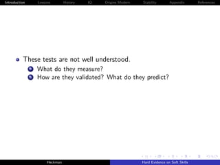 Introduction       Lessons        History   IQ   Origins Modern   Stability       Appendix       References




          These tests are not well understood.
               a   What do they measure?
               b   How are they validated? What do they predict?




                        Heckman                                   Hard Evidence on Soft Skills
 