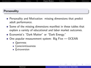 Introduction   Lessons        History   IQ   Origins Modern   Stability       Appendix       References




  Personality

          Personality and Motivation: missing dimensions that predict
          adult performance.
          Some of the missing dimensions manifest in these tables that
          explain a variety of educational and labor market outcomes.
          Economist’s “Dark Matter” or “Dark Energy.”
          One popular measurement system: Big Five — OCEAN
               Openness
               Conscientiousness
               Extraversion




                    Heckman                                   Hard Evidence on Soft Skills
 