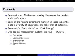 Introduction   Lessons        History   IQ   Origins Modern   Stability       Appendix       References




  Personality

          Personality and Motivation: missing dimensions that predict
          adult performance.
          Some of the missing dimensions manifest in these tables that
          explain a variety of educational and labor market outcomes.
          Economist’s “Dark Matter” or “Dark Energy.”
          One popular measurement system: Big Five — OCEAN
               Openness
               Conscientiousness
               Extraversion
               Agreeableness




                    Heckman                                   Hard Evidence on Soft Skills
 
