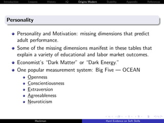 Introduction   Lessons        History   IQ   Origins Modern   Stability       Appendix       References




  Personality

          Personality and Motivation: missing dimensions that predict
          adult performance.
          Some of the missing dimensions manifest in these tables that
          explain a variety of educational and labor market outcomes.
          Economist’s “Dark Matter” or “Dark Energy.”
          One popular measurement system: Big Five — OCEAN
               Openness
               Conscientiousness
               Extraversion
               Agreeableness
               Neuroticism


                    Heckman                                   Hard Evidence on Soft Skills
 