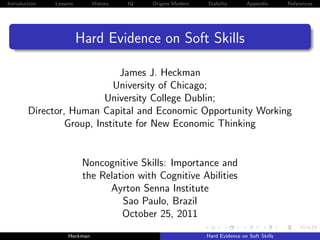 Introduction   Lessons        History   IQ   Origins Modern   Stability       Appendix       References




                         Hard Evidence on Soft Skills

                              James J. Heckman
                            University of Chicago;
                          University College Dublin;
        Director, Human Capital and Economic Opportunity Working
                 Group, Institute for New Economic Thinking


                          Noncognitive Skills: Importance and
                          the Relation with Cognitive Abilities
                                Ayrton Senna Institute
                                   Sao Paulo, Brazil
                                   October 25, 2011
                    Heckman                                   Hard Evidence on Soft Skills
 