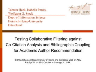 Tamara Heck, Isabella Peters,
 Wolfgang G. Stock
 Dept. of Information Science
 Heinrich-Heine-University
 Düsseldorf



     Testing Collaborative Filtering against
Co-Citation Analysis and Bibliographic Coupling
    for Academic Author Recommendation

     3rd Workshop on Recommender Systems and the Social Web on ACM
               RecSys’11 on 23rd October in Chicago, IL, USA
 