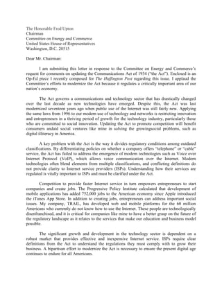 The Honorable Fred Upton
Chairman
Committee on Energy and Commerce
United States House of Representatives
Washington, D.C. 20515
Dear Mr. Chairman:
I am submitting this letter in response to the Committee on Energy and Commerce’s
request for comments on updating the Communications Act of 1934 (“the Act”). Enclosed is an
Op-Ed piece I recently composed for The Huffington Post regarding this issue. I applaud the
Committee’s efforts to modernize the Act because it regulates a critically important area of our
nation’s economy.
The Act governs a communications and technology sector that has drastically changed
over the last decade as new technologies have emerged. Despite this, the Act was last
modernized seventeen years ago when public use of the Internet was still fairly new. Applying
the same laws from 1996 to our modern use of technology and networks is restricting innovation
and entrepreneurs in a thriving period of growth for the technology industry, particularly those
who are committed to social innovation. Updating the Act to promote competition will benefit
consumers andaid social ventures like mine in solving the growingsocial problems, such as
digital illiteracy in America.
A key problem with the Act is the way it divides regulatory conditions among outdated
classifications. By differentiating policies on whether a company offers “telephone” or “cable”
service, the Act has failed to address the emergence of modern technologies such as Voice over
Internet Protocol (VoIP), which allows voice communication over the Internet. Modern
technologies often blend elements from multiple classifications, and conflicting definitions do
not provide clarity to Internet service providers (ISPs). Understanding how their services are
regulated is vitally important to ISPs and must be clarified under the Act.
Competition to provide faster Internet service in turn empowers entrepreneurs to start
companies and create jobs. The Progressive Policy Institute calculated that development of
mobile applications has added 752,000 jobs to the American economy since Apple introduced
the iTunes App Store. In addition to creating jobs, entrepreneurs can address important social
issues. My company, TRAIL, has developed web and mobile platforms for the 60 million
Americans who currently do not know how to use the Internet. These people are technologically
disenfranchised, and it is critical for companies like mine to have a better grasp on the future of
the regulatory landscape as it relates to the services that make our education and business model
possible.
The significant growth and development in the technology sector is dependent on a
robust market that provides effective and inexpensive Internet service. ISPs require clear
definitions from the Act to understand the regulations they must comply with to grow their
business. A bipartisan effort to modernize the Act is necessary to ensure the present digital age
continues to endure for all Americans.

 