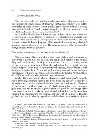 632 TAREQ M ZAYED, ABDULLAH AL-MIZAN 
4. Moral values and ethics 
The education and content of knowledge were value laden, not value free. 
In Muslim perspectives, source of ethics was the Quranic values25. Without the 
knowledge of value learners cannot employ ethics, because ethics is derived 
from values. In order to develop a civilization, learners have to maintain certain 
standard i.e. Islamic ethics, values and morality26. 
So, value based education will remind the students about their duties and 
responsibilities towards themselves and others27. Therefore, the students must 
possess value which should be expressed in their daily activities. Muslims 
believed that on the Day of Judgment Allah would ask them not only about self 
activities but also about the resources He has given them as Allah mentioned in 
the Quran (in chapter al-Takasur): 
Then, shall ye be questioned that Day about the joy (ye indulged in!). 
This value is the pillar of worldview. As a result of the worldview, whenever 
they produce goods they will do it for the benefit and welfare of the human. 
They will consider the technology as the means, not the end. If they fail to 
produce goods, at least they will use the technology for the good end, and 
ethical purpose. When they learn conventional sciences, they will learn it with 
the epistemological base. As a result of learning science with epistemological 
base students will know that human is responsible as the Khalifa (‘representative 
of Allah’) for its distribution, consumption, utilization. 
Another historical value in Muslim education is adab (‘discipline’). Actually, 
Adab’ refers todisciplining the soul and body, mind and action28. It says that if 
the content of education and curriculum is erroneous it will not be effective in 
producing well disciplined man. The end of education in Islam is to produce a 
good man, and not to produce a good citizen. By ‘good’ in the concept of the 
good man is meant precisely the man of adab (‘discipline’) in the sense here 
explained as encompassing the spiritual and material life of man29. Thus the 
goal of education in Islam is to produce well developed men having adab who 
25 Baba, Tajdid ilmu dan pendidikan, cit.; M.H. Al-Migdadi, Issues in Islamization of 
Knowledge, Man and Education, «Revue Académique des sciences humaines et sociales», vol. 7, 
2011, pp. 3-16. 
26 A. Hassan, A. Suhid, N.Z. Abiddin, H. Ismail, H. Hussin, The role of Islamic philosophy 
of education in aspiring holistic learning, «Procedia – Social and Behavioral Sciences», vol. 5, 
2010, pp. 2113-2118; Izetbegovic, The Islamic Declaration: A Programme for the Islamization of 
Muslims and the Muslim Peoples, cit. 
27 S.A.A. Mawdudi, Towards Understanding Islam, ed. by K. Ahmad, 3rd ed., Karachi, UKIM 
Dawah Centre, 1960. 
28 Al-Attas, Aims and objectives of Islamic education, cit. 
29 Al-Attas, The concept of Islamic education, cit.; Id., Aims and objectives of Islamic 
education, cit. 
 