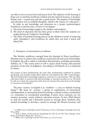 HISTORY OF EMANCIPATORY WORLDVIEW OF MUSLIM LEARNERS 633 
are able to serve in micro level and macro level. The objective of the learning in 
Islam was to instil the worldview of Islam into the mind of learners, to produce 
holistic man – a good man and also a good citizen. The purpose of knowledge 
and education was to establish discipline, which is the essence of «education». 
In order to put knowledge and education on a proper epistemological 
foundation at present time, we have to investigate: 
a. The kind of knowledge taught to the children and students; 
b. The kind of education that has been given to them when the students are 
taught deeniyyah (‘religious’) knowledge; 
c. The effect of teaching learning process on the children in terms of achieving 
adab (‘discipline’), and worldview by which they can lead a moral and 
ethical life. 
5. Emergence of emancipatory worldview 
The Muslim worldview emerged from the demand of Ihsan (excellence). 
Muslims were to achieve this excellence in personal self and social relationship. 
In English, the self is called as individual characteristics, including personality, 
abilities, etc.30 The centre point of self is taqwa (God fearing) and personal 
salvation on the Day of Judgment. According to Al-Ghazali as it is explained 
by Salam: 
Self consists of three fundamentals: the same three fundamentals confirmed by modern 
psychology and scientific studies-affect, behavior and cognition (the ABC of psychology). 
The first fundamental is knowledge (cognition, awareness or consciousness). The second he 
calls states (affect or emotion) that that knowledge or awareness produces in us. The third 
he calls act or deed- the action that results from our emotion that came from our knowledge 
or awareness of something31. 
The term «system» in English is as «method» – a way or method of doing 
things32. We mean by «system» a group or combination of interrelated, 
interdependent, or interacting elements forming a collective entity; a methodical 
(i.e. systematic) or coordinated assemblage of parts, facts, concepts, etc. for 
instance economic, social, political, education systems. In fact, Allah blessed 
us with the wealth and it demands systems to manage them. Similarly, they 
needed knowledge to develop a system to manage the blessed resources and 
30 E. Walter (ed.), Cambridge Learner’s Dictionary, 2nd ed., Cambridge, Cambridge University 
Press, 2004. 
31 M.N.A. Salam, Al-Ghazzali On Disciplining the Self, ed. by S.H. Nasr, Chicago, Great 
Books of the Islamic World, Inc., 2010, p. 7. 
32 Walter (ed.), Cambridge Learner’s Dictionary, cit., cfr. ad vocem. 
 