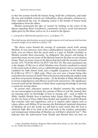 634 TAREQ M ZAYED, ABDULLAH AL-MIZAN 
so that the systems benefit the human being, build the civilization, and make 
life easy and establish control over indiscipline, chaos, disorder, confusion etc. 
They understood the core of adopting system is the benefit of human kind, 
independence from the others. 
Muslim constructed the idea of ‘system’ by looking at the verses of the 
Quran regarding Ihsan (excellence), community services, social and personal 
rights given by the Islam, and so on. It is stated in the Quran: 
[…] do good as Allah has been good to you […] (al-Qasas: 77). 
Then shall anyone who has done an atom’s weight of good, see it! and anyone who has done 
an atom’s weight of evil, shall see it (Zilzal: 7-8). 
The above verses formed the concept of systematic social work among 
Muslims. It was, however, more than a philosophical concept, but a practical 
draft, even we believe that the social work is a part of Ibadah (worship) as 
Muslim consider them necessarily ‘an obligation’ like prayers and fasting. It 
seems that many are not aware of the Quranic basis for the duty to serve human 
beings. There are many verses in the Quran that deal with the necessity of social 
service: 107; 74:38-46; 90:12-18; 89:17-24; 92:5-10. The more prominent one 
is the chapter Al Ma’oon in which Muslims were divinely mandated to attend 
to the social needs of others, not as a philanthropic gesture, but as a prerequisite 
condition for faith (Iman) itself, and a tangible acceptance of the Hereafter. 
In al-Ma’oon 107:1-7, Allah said: «Have you ever seen a human being who 
contradicts the (essence of) faith? That is the person who pushes the orphan aside 
and does not promote feeding the needy». As the khalifa of Allah, Muslims had 
to invent comprehensive and effective social work and services. The significance 
of social work led the Muslims to think about acquiring knowledge to develop 
a system for serving others. 
At current time, education systems in Muslim countries like madrasahs 
are not encouraging to promote the concept of Ihsan in real life. Instead, they 
are focusing more on knowledge of how to manage self – such as belief on 
Allah, Aqidah, Ibadah, how to perform Salat, Siyam, Hajj etc. Though these 
are the very basic of Deen, Other than Ibadah and Aqidah we need the Shariah 
that contains rules and regulations, and so it requires other aspects such as 
values, ethics, and Akhlaq. If we measure the Ruhaniyyah (spiritual) dimension 
of Muslims all over the world, we will find to some extent that the level is 
relatively high. But if we look at the amal such as the conduct, punctuality, 
and interpersonal relationship of Muslims we will find it relatively low33. This 
indicates that the achievement from Ibadah and Shariah does not have an 
33 Baba, Pendidikan Rabbani: Mengenal Allah melalui Ilmu Dunia, cit.; Id., Fikir dan Zikir, 
cit.; Id., Tajdid ilmu dan pendidikan, cit. 
 