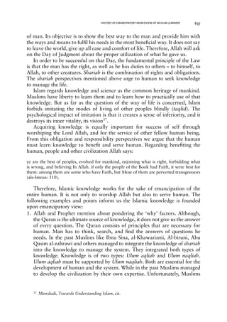 HISTORY OF EMANCIPATORY WORLDVIEW OF MUSLIM LEARNERS 637 
of man. Its objective is to show the best way to the man and provide him with 
the ways and means to fulfil his needs in the most beneficial way. It does not say 
to leave the world, give up all ease and comfort of life. Therefore, Allah will ask 
on the Day of Judgment about the proper utilization of what he gave us. 
In order to be successful on that Day, the fundamental principle of the Law 
is that the man has the right, as well as he has duties to others – to himself, to 
Allah, to other creatures. Shariah is the combination of rights and obligations. 
The shariah perspectives mentioned above urge to human to seek knowledge 
to manage the life. 
Islam regards knowledge and science as the common heritage of mankind. 
Muslims have liberty to learn them and to learn how to practically use of that 
knowledge. But as far as the question of the way of life is concerned, Islam 
forbids imitating the modes of living of other peoples blindly (taqlid). The 
psychological impact of imitation is that it creates a sense of inferiority, and it 
destroys its inner vitality, its vision37. 
Acquiring knowledge is equally important for success of self through 
worshiping the Lord Allah, and for the service of other fellow human being. 
From this obligation and responsibility perspectives we argue that the human 
must learn knowledge to benefit and serve human. Regarding benefiting the 
human, people and other civilization Allah says: 
ye are the best of peoples, evolved for mankind, enjoining what is right, forbidding what 
is wrong, and believing In Allah. if only the people of the Book had Faith, it were best for 
them: among them are some who have Faith, but Most of them are perverted transgressors 
(ale-Imran: 110). 
Therefore, Islamic knowledge works for the sake of emancipation of the 
entire human. It is not only to worship Allah but also to serve human. The 
following examples and points inform us the Islamic knowledge is founded 
upon emancipatory view: 
1. Allah and Prophet mention about pondering the ‘why’ factors. Although, 
the Quran is the ultimate source of knowledge, it does not give us the answer 
of every question. The Quran consists of principles that are necessary for 
human. Man has to think, search, and find the answers of questions he 
needs. In the past Muslims like Ibnu Sina, al-Khawarizmi, Al-biruni, Abu 
Qasim al-zahrawi and others managed to integrate the knowledge of shariah 
into the knowledge to manage the system. They integrated both types of 
knowledge. Knowledge is of two types: Ulum aqliah and Ulum naqliah. 
Ulum aqliah must be supported by Ulum naqliah. Both are essential for the 
development of human and the system. While in the past Muslims managed 
to develop the civilization by their own expertise. Unfortunately, Muslims 
37 Mawdudi, Towards Understanding Islam, cit. 
 
