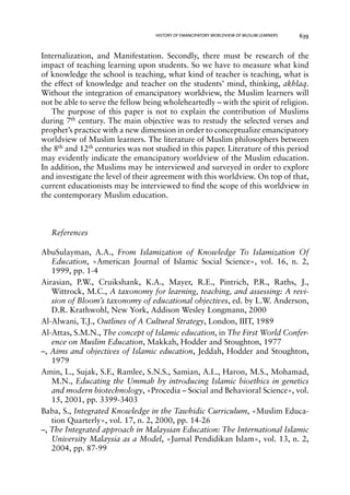 HISTORY OF EMANCIPATORY WORLDVIEW OF MUSLIM LEARNERS 639 
Internalization, and Manifestation. Secondly, there must be research of the 
impact of teaching learning upon students. So we have to measure what kind 
of knowledge the school is teaching, what kind of teacher is teaching, what is 
the effect of knowledge and teacher on the students’ mind, thinking, akhlaq. 
Without the integration of emancipatory worldview, the Muslim learners will 
not be able to serve the fellow being wholeheartedly – with the spirit of religion. 
The purpose of this paper is not to explain the contribution of Muslims 
during 7th century. The main objective was to restudy the selected verses and 
prophet’s practice with a new dimension in order to conceptualize emancipatory 
worldview of Muslim learners. The literature of Muslim philosophers between 
the 8th and 12th centuries was not studied in this paper. Literature of this period 
may evidently indicate the emancipatory worldview of the Muslim education. 
In addition, the Muslims may be interviewed and surveyed in order to explore 
and investigate the level of their agreement with this worldview. On top of that, 
current educationists may be interviewed to find the scope of this worldview in 
the contemporary Muslim education. 
References 
AbuSulayman, A.A., From Islamization of Knowledge To Islamization Of 
Education, «American Journal of Islamic Social Science», vol. 16, n. 2, 
1999, pp. 1-4 
Airasian, P.W., Cruikshank, K.A., Mayer, R.E., Pintrich, P.R., Raths, J., 
Wittrock, M.C., A taxonomy for learning, teaching, and assessing: A revi-sion 
of Bloom’s taxonomy of educational objectives, ed. by L.W. Anderson, 
D.R. Krathwohl, New York, Addison Wesley Longmann, 2000 
Al-Alwani, T.J., Outlines of A Cultural Strategy, London, IIIT, 1989 
Al-Attas, S.M.N., The concept of Islamic education, in The First World Confer-ence 
on Muslim Education, Makkah, Hodder and Stoughton, 1977 
–, Aims and objectives of Islamic education, Jeddah, Hodder and Stoughton, 
1979 
Amin, L., Sujak, S.F., Ramlee, S.N.S., Samian, A.L., Haron, M.S., Mohamad, 
M.N., Educating the Ummah by introducing Islamic bioethics in genetics 
and modern biotechnology, «Procedia – Social and Behavioral Science», vol. 
15, 2001, pp. 3399-3403 
Baba, S., Integrated Knowledge in the Tawhidic Curriculum, «Muslim Educa-tion 
Quarterly», vol. 17, n. 2, 2000, pp. 14-26 
–, The Integrated approach in Malaysian Education: The International Islamic 
University Malaysia as a Model, «Jurnal Pendidikan Islam», vol. 13, n. 2, 
2004, pp. 87-99 
 