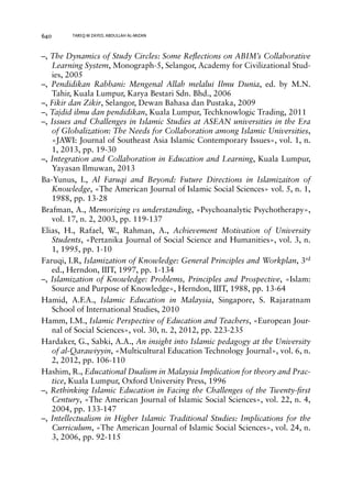 640 TAREQ M ZAYED, ABDULLAH AL-MIZAN 
–, The Dynamics of Study Circles: Some Reflections on ABIM’s Collaborative 
Learning System, Monograph-5, Selangor, Academy for Civilizational Stud-ies, 
2005 
–, Pendidikan Rabbani: Mengenal Allah melalui Ilmu Dunia, ed. by M.N. 
Tahir, Kuala Lumpur, Karya Bestari Sdn. Bhd., 2006 
–, Fikir dan Zikir, Selangor, Dewan Bahasa dan Pustaka, 2009 
–, Tajdid ilmu dan pendidikan, Kuala Lumpur, Techknowlogic Trading, 2011 
–, Issues and Challenges in Islamic Studies at ASEAN universities in the Era 
of Globalization: The Needs for Collaboration among Islamic Universities, 
«JAWI: Journal of Southeast Asia Islamic Contemporary Issues», vol. 1, n. 
1, 2013, pp. 19-30 
–, Integration and Collaboration in Education and Learning, Kuala Lumpur, 
Yayasan Ilmuwan, 2013 
Ba-Yunus, I., Al Faruqi and Beyond: Future Directions in Islamizaiton of 
Knowledge, «The American Journal of Islamic Social Sciences» vol. 5, n. 1, 
1988, pp. 13-28 
Brafman, A., Memorizing vs understanding, «Psychoanalytic Psychotherapy», 
vol. 17, n. 2, 2003, pp. 119-137 
Elias, H., Rafael, W., Rahman, A., Achievement Motivation of University 
Students, «Pertanika Journal of Social Science and Humanities», vol. 3, n. 
1, 1995, pp. 1-10 
Faruqi, I.R, Islamization of Knowledge: General Principles and Workplan, 3rd 
ed., Herndon, IIIT, 1997, pp. 1-134 
–, Islamization of Knowledge: Problems, Principles and Prospective, «Islam: 
Source and Purpose of Knowledge», Herndon, IIIT, 1988, pp. 13-64 
Hamid, A.F.A., Islamic Education in Malaysia, Singapore, S. Rajaratnam 
School of International Studies, 2010 
Hamm, I.M., Islamic Perspective of Education and Teachers, «European Jour-nal 
of Social Sciences», vol. 30, n. 2, 2012, pp. 223-235 
Hardaker, G., Sabki, A.A., An insight into Islamic pedagogy at the University 
of al-Qarawiyyin, «Multicultural Education Technology Journal», vol. 6, n. 
2, 2012, pp. 106-110 
Hashim, R., Educational Dualism in Malaysia Implication for theory and Prac-tice, 
Kuala Lumpur, Oxford University Press, 1996 
–, Rethinking Islamic Education in Facing the Challenges of the Twenty-first 
Century, «The American Journal of Islamic Social Sciences», vol. 22, n. 4, 
2004, pp. 133-147 
–, Intellectualism in Higher Islamic Traditional Studies: Implications for the 
Curriculum, «The American Journal of Islamic Social Sciences», vol. 24, n. 
3, 2006, pp. 92-115 
 