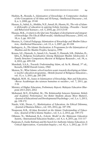 HISTORY OF EMANCIPATORY WORLDVIEW OF MUSLIM LEARNERS 641 
Hashim, R., Rossidy, I., Islamization of Knowledge: A Comparative Analysis 
of the Conceptions of Al-Attas and Al-Faruqi, «Intellectual Discourse», vol. 
8, n. 1, 2000, pp. 19-44 
Hassan, A., Suhid, A., Abiddin, N.Z., Ismail, H., Hussin, H., The role of Islam-ic 
philosophy of education in aspiring holistic learning, «Procedia – Social 
and Behavioral Sciences», vol. 5, 2010, pp. 2113-2118 
Hassan, M.K., A return to the Qur’anic Paradigm of development and integrat-ed 
knowledge: The Ulu al-Albab model, «Intellectual Discourse», 2010, vol. 
18, n. 2, pp. 183-210 
Hussien, S., Critical Pedagogy, Islamisation of Knowledge and Muslim Educa-tion, 
«Intellectual Discourse», vol. 15, n. 1, 2007, pp. 85-104 
Izetbegovic, A., The Islamic Declaration: A Programme for the Islamization of 
Muslims and the Muslim Peoples, Sarajevo, 1990 
Krauss, S.E., Hamzah, A., Ismail, I.A., Suandi, T., Hamzah, S.R., Dahalan, D., 
Idris, F., Religious Socialization Among Malaysian Muslim Adolescents: A 
Family Structure Comparison,«Review of Religious Research», vol. 54, n. 
4, 2012, pp. 499-518 
Mawdudi, S.A.A., Towards Understanding Islam, ed. by K. Ahmad, 3rd ed., 
Karachi, UKIM Dawah Centre, 1960 
Memon, N., What Islamic school teachers want: towards developing an Islam-ic 
teacher education programme, «British Journal of Religious Education», 
vol. 33, n. 3, 2011, pp. 285-298 
Migdadi, M.H. Al., Issues in Islamization of Knowledge, Man and Education, 
«Revue Académique des sciences humaines et sociales», vol. 7, 2011, pp. 
3-16 
Ministry of Higher Education, Preliminary Report: Malaysia Education Blue-print 
2013-2025, 2012 
Mohamed, M.T., El-habbal, M., The Relationship between Epistemic Beliefs 
and Academic Performance: Are Better Students always More Mature?, 
«Journal of Educational and Developmental Psychology», vol. 3, n. 1, 2013, 
pp. 158-172 
Natale, S.M., Doran, C., Marketization of Education: An Ethical Dilemma, 
«Journal of Business Ethics», vol. 105, 2012, pp. 187-196 
Noaparast, K.B., Al-Attas Revisited on the Islamic Understanding of Educa-tion, 
«Journal of Shi’a Islamic Studies», vol. 5, n. 2, 2012, pp. 149-172 
Othman, N., Mohamad, K.A., Eclectic Model in the Malaysian Education 
System, «International Education Studies», vol. 4, n. 4, 2011, pp. 111-117 
Panjwani, F., Fazlur Rahman and the Search for Authentic Islamic Education: A 
Critical Appreciation, «Curriculum Inquiry», vol. 42, n. 1, 2012, pp. 33-55 
 