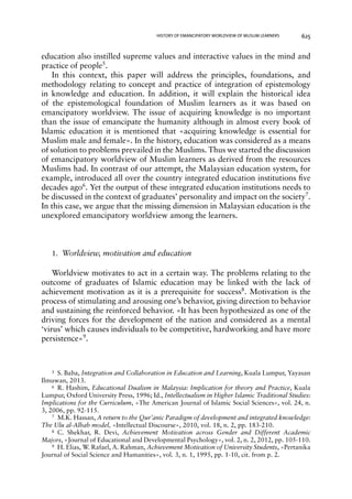 HISTORY OF EMANCIPATORY WORLDVIEW OF MUSLIM LEARNERS 625 
education also instilled supreme values and interactive values in the mind and 
practice of people5. 
In this context, this paper will address the principles, foundations, and 
methodology relating to concept and practice of integration of epistemology 
in knowledge and education. In addition, it will explain the historical idea 
of the epistemological foundation of Muslim learners as it was based on 
emancipatory worldview. The issue of acquiring knowledge is no important 
than the issue of emancipate the humanity although in almost every book of 
Islamic education it is mentioned that «acquiring knowledge is essential for 
Muslim male and female». In the history, education was considered as a means 
of solution to problems prevailed in the Muslims. Thus we started the discussion 
of emancipatory worldview of Muslim learners as derived from the resources 
Muslims had. In contrast of our attempt, the Malaysian education system, for 
example, introduced all over the country integrated education institutions five 
decades ago6. Yet the output of these integrated education institutions needs to 
be discussed in the context of graduates’ personality and impact on the society7. 
In this case, we argue that the missing dimension in Malaysian education is the 
unexplored emancipatory worldview among the learners. 
1. Worldview, motivation and education 
Worldview motivates to act in a certain way. The problems relating to the 
outcome of graduates of Islamic education may be linked with the lack of 
achievement motivation as it is a prerequisite for success8. Motivation is the 
process of stimulating and arousing one’s behavior, giving direction to behavior 
and sustaining the reinforced behavior. «It has been hypothesized as one of the 
driving forces for the development of the nation and considered as a mental 
‘virus’ which causes individuals to be competitive, hardworking and have more 
persistence»9. 
5 S. Baba, Integration and Collaboration in Education and Learning, Kuala Lumpur, Yayasan 
Ilmuwan, 2013. 
6 R. Hashim, Educational Dualism in Malaysia: Implication for theory and Practice, Kuala 
Lumpur, Oxford University Press, 1996; Id., Intellectualism in Higher Islamic Traditional Studies: 
Implications for the Curriculum, «The American Journal of Islamic Social Sciences», vol. 24, n. 
3, 2006, pp. 92-115. 
7 M.K. Hassan, A return to the Qur’anic Paradigm of development and integrated knowledge: 
The Ulu al-Albab model, «Intellectual Discourse», 2010, vol. 18, n. 2, pp. 183-210. 
8 C. Shekhar, R. Devi, Achievement Motivation across Gender and Different Academic 
Majors, «Journal of Educational and Developmental Psychology», vol. 2, n. 2, 2012, pp. 105-110. 
9 H. Elias, W. Rafael, A. Rahman, Achievement Motivation of University Students, «Pertanika 
Journal of Social Science and Humanities», vol. 3, n. 1, 1995, pp. 1-10, cit. from p. 2. 
 