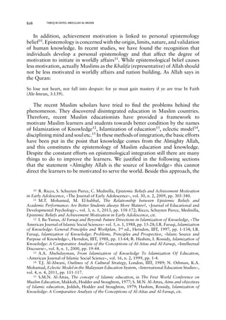 626 TAREQ M ZAYED, ABDULLAH AL-MIZAN 
In addition, achievement motivation is linked to personal epistemology 
belief10. Epistemology is concerned with the origin, limits, nature, and validation 
of human knowledge. In recent studies, we have found the recognition that 
individuals develop a personal epistemology and that affect the degree of 
motivation to initiate in worldly affairs11. While epistemological belief causes 
less motivation, actually Muslims as the Khalifa (representative) of Allah should 
not be less motivated in worldly affairs and nation building. As Allah says in 
the Quran: 
So lose not heart, nor fall into despair: for ye must gain mastery if ye are true In Faith 
(Ale-Imran, 3:139). 
The recent Muslim scholars have tried to find the problems behind the 
phenomenon. They discovered disintegrated education in Muslim countries. 
Therefore, recent Muslim educationists have provided a framework to 
motivate Muslim learners and students towards better condition by the names 
of Islamization of Knowledge12, Islamization of education13, eclectic model14, 
disciplining mind and soul etc.15 In these methods of integration, the basic efforts 
have been put in the point that knowledge comes from the Almighty Allah, 
and this constitutes the epistemology of Muslim education and knowledge. 
Despite the constant efforts on epistemological integration still there are many 
things to do to improve the learners. We justified in the following sections 
that the statement «Almighty Allah is the source of knowledge» this cannot 
direct the learners to be motivated to serve the world. Beside this approach, the 
10 R. Ricco, S. Schuyten Pierce, C. Medinilla, Epistemic Beliefs and Achievement Motivation 
in Early Adolescence, «The Journal of Early Adolescence», vol. 30, n. 2, 2009, pp. 305-340. 
11 M.T. Mohamed, M. El-habbal, The Relationship between Epistemic Beliefs and 
Academic Performance: Are Better Students always More Mature?, «Journal of Educational and 
Developmental Psychology», vol. 3, n. 1, 2013, pp. 158-172; Ricco, Schuyten Pierce, Medinilla, 
Epistemic Beliefs and Achievement Motivation in Early Adolescence, cit. 
12 I. Ba-Yunus, Al Faruqi and Beyond: Future Directions in Islamizaiton of Knowledge, «The 
American Journal of Islamic Social Sciences» vol. 5, n. 1, 1988, pp. 13-28; I.R. Faruqi, Islamization 
of Knowledge: General Principles and Workplan, 3rd ed., Herndon, IIIT, 1997, pp. 1-134; I.R. 
Faruqi, Islamization of Knowledge: Problems, Principles and Prospective, «Islam: Source and 
Purpose of Knowledge», Herndon, IIIT, 1988, pp. 13-64; R. Hashim, I. Rossidy, Islamization of 
Knowledge: A Comparative Analysis of the Conceptions of Al-Attas and Al-Faruqi, «Intellectual 
Discourse», vol. 8, n. 1, 2000, pp. 19-44. 
13 A.A. AbuSulayman, From Islamization of Knowledge To Islamization Of Education, 
«American Journal of Islamic Social Science», vol. 16, n. 2, 1999, pp. 1-4. 
14 T.J. Al-Alwani, Outlines of A Cultural Strategy, London, IIIT, 1989; N. Othman, K.A. 
Mohamad, Eclectic Model in the Malaysian Education System, «International Education Studies», 
vol. 4, n. 4, 2011, pp. 111-117. 
15 S.M.N. Al-Attas, The concept of Islamic education, in The First World Conference on 
Muslim Education, Makkah, Hodder and Stoughton, 1977; S. M.N. Al-Attas, Aims and objectives 
of Islamic education, Jeddah, Hodder and Stoughton, 1979; Hashim, Rossidy, Islamization of 
Knowledge: A Comparative Analysis of the Conceptions of Al-Attas and Al-Faruqi, cit. 
 