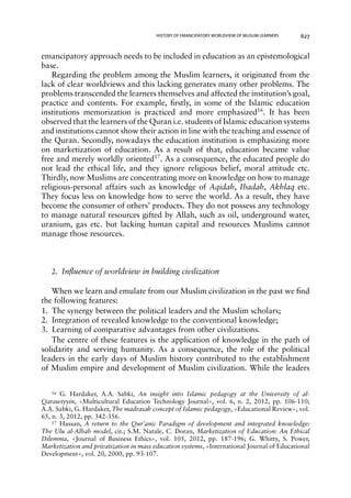 HISTORY OF EMANCIPATORY WORLDVIEW OF MUSLIM LEARNERS 627 
emancipatory approach needs to be included in education as an epistemological 
base. 
Regarding the problem among the Muslim learners, it originated from the 
lack of clear worldviews and this lacking generates many other problems. The 
problems transcended the learners themselves and affected the institution’s goal, 
practice and contents. For example, firstly, in some of the Islamic education 
institutions memorization is practiced and more emphasized16. It has been 
observed that the learners of the Quran i.e. students of Islamic education systems 
and institutions cannot show their action in line with the teaching and essence of 
the Quran. Secondly, nowadays the education institution is emphasizing more 
on marketization of education. As a result of that, education became value 
free and merely worldly oriented17. As a consequence, the educated people do 
not lead the ethical life, and they ignore religious belief, moral attitude etc. 
Thirdly, now Muslims are concentrating more on knowledge on how to manage 
religious-personal affairs such as knowledge of Aqidah, Ibadah, Akhlaq etc. 
They focus less on knowledge how to serve the world. As a result, they have 
become the consumer of others’ products. They do not possess any technology 
to manage natural resources gifted by Allah, such as oil, underground water, 
uranium, gas etc. but lacking human capital and resources Muslims cannot 
manage those resources. 
2. Influence of worldview in building civilization 
When we learn and emulate from our Muslim civilization in the past we find 
the following features: 
1. The synergy between the political leaders and the Muslim scholars; 
2. Integration of revealed knowledge to the conventional knowledge; 
3. Learning of comparative advantages from other civilizations. 
The centre of these features is the application of knowledge in the path of 
solidarity and serving humanity. As a consequence, the role of the political 
leaders in the early days of Muslim history contributed to the establishment 
of Muslim empire and development of Muslim civilization. While the leaders 
16 G. Hardaker, A.A. Sabki, An insight into Islamic pedagogy at the University of al- 
Qarawiyyin, «Multicultural Education Technology Journal», vol. 6, n. 2, 2012, pp. 106-110; 
A.A. Sabki, G. Hardaker, The madrasah concept of Islamic pedagogy, «Educational Review», vol. 
65, n. 3, 2012, pp. 342-356. 
17 Hassan, A return to the Qur’anic Paradigm of development and integrated knowledge: 
The Ulu al-Albab model, cit.; S.M. Natale, C. Doran, Marketization of Education: An Ethical 
Dilemma, «Journal of Business Ethics», vol. 105, 2012, pp. 187-196; G. Whitty, S. Power, 
Marketization and privatization in mass education systems, «International Journal of Educational 
Development», vol. 20, 2000, pp. 93-107. 
 