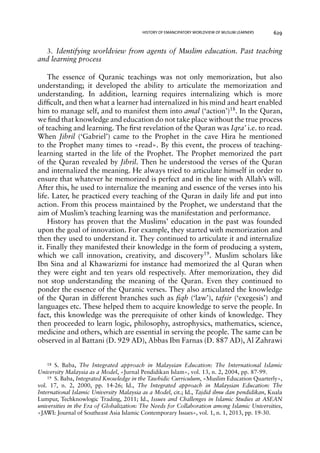 HISTORY OF EMANCIPATORY WORLDVIEW OF MUSLIM LEARNERS 629 
3. Identifying worldview from agents of Muslim education. Past teaching 
and learning process 
The essence of Quranic teachings was not only memorization, but also 
understanding; it developed the ability to articulate the memorization and 
understanding. In addition, learning requires internalizing which is more 
difficult, and then what a learner had internalized in his mind and heart enabled 
him to manage self, and to manifest them into amal (‘action’)18. In the Quran, 
we find that knowledge and education do not take place without the true process 
of teaching and learning. The first revelation of the Quran was Iqra’ i.e. to read. 
When Jibril (‘Gabriel’) came to the Prophet in the cave Hira he mentioned 
to the Prophet many times to «read». By this event, the process of teaching-learning 
started in the life of the Prophet. The Prophet memorized the part 
of the Quran revealed by Jibril. Then he understood the verses of the Quran 
and internalized the meaning. He always tried to articulate himself in order to 
ensure that whatever he memorized is perfect and in the line with Allah’s will. 
After this, he used to internalize the meaning and essence of the verses into his 
life. Later, he practiced every teaching of the Quran in daily life and put into 
action. From this process maintained by the Prophet, we understand that the 
aim of Muslim’s teaching learning was the manifestation and performance. 
History has proven that the Muslims’ education in the past was founded 
upon the goal of innovation. For example, they started with memorization and 
then they used to understand it. They continued to articulate it and internalize 
it. Finally they manifested their knowledge in the form of producing a system, 
which we call innovation, creativity, and discovery19. Muslim scholars like 
Ibn Sina and al Khawarizmi for instance had memorized the al Quran when 
they were eight and ten years old respectively. After memorization, they did 
not stop understanding the meaning of the Quran. Even they continued to 
ponder the essence of the Quranic verses. They also articulated the knowledge 
of the Quran in different branches such as fiqh (‘law’), tafsir (‘exegesis’) and 
languages etc. These helped them to acquire knowledge to serve the people. In 
fact, this knowledge was the prerequisite of other kinds of knowledge. They 
then proceeded to learn logic, philosophy, astrophysics, mathematics, science, 
medicine and others, which are essential in serving the people. The same can be 
observed in al Battani (D. 929 AD), Abbas Ibn Farnas (D. 887 AD), Al Zahrawi 
18 S. Baba, The Integrated approach in Malaysian Education: The International Islamic 
University Malaysia as a Model, «Jurnal Pendidikan Islam», vol. 13, n. 2, 2004, pp. 87-99. 
19 S. Baba, Integrated Knowledge in the Tawhidic Curriculum, «Muslim Education Quarterly», 
vol. 17, n. 2, 2000, pp. 14-26; Id., The Integrated approach in Malaysian Education: The 
International Islamic University Malaysia as a Model, cit.; Id., Tajdid ilmu dan pendidikan, Kuala 
Lumpur, Techknowlogic Trading, 2011; Id., Issues and Challenges in Islamic Studies at ASEAN 
universities in the Era of Globalization: The Needs for Collaboration among Islamic Universities, 
«JAWI: Journal of Southeast Asia Islamic Contemporary Issues», vol. 1, n. 1, 2013, pp. 19-30. 
 