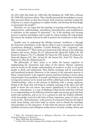 630 TAREQ M ZAYED, ABDULLAH AL-MIZAN 
(D. 1013 AD), Ibn Nafis (D. 1288 AD), Ibn Haitham (D. 1040 AD), al Biruni 
(D. 1048 AD) and many others. They initially pursued the knowledge to correct 
their personal affairs so that they become God conscious and they studied the 
al Quran as a source of guidance to explore further and develop the knowledge 
to emancipate the people20. 
Therefore, we can argue that the typology of teaching and learning such as 
memorization, understanding, articulation, internalization, and manifestation 
is indicative to the purpose of education21. So, if the teaching and learning 
process is partial, incomplete, and is made by expert teachers the end product 
that means the students will not be able to portray the worldview in their daily 
life. 
Another way to understand the Muslim learners’ worldview is through 
the historical contribution of the Quran while it said to incorporate tadabbur 
(‘continuous thinking’), tafakkur (‘careful thinking’), Fikr (‘cognition’) and 
Zikr (‘articulation’)22. These terms are mentioned in the Quran in the following 
chapters and verses: Anbiya-10, 67, Muminun-80, Qasas-60, Saffat-138, Ale 
Imran-65, Baqara-170, 171, Maidah-58, Yunus-42, 100, Zumar-43, Hujurat-4, 
Yasin-68, Baqara-219, 266, An’am-50, Ale Imran-191, A’raf-176, Yunus-24, 
Hashar-21, Nisa-82, Muhammad-24. 
The philosophy of these terms is to utilize the human cognition in 
implementing the injunctions and orders of the Quran. Human cognition 
must be based on the proper understanding of resources so that it can guide 
people to think and understand. Then Islamic teachings will be internalized 
and manifested properly. However, in the context of the education process in 
Islam, ‘memorization’ is the cognitive process and heart feeling to receive ideas 
and principles from guideline of syariah and Islamic teachings then transferred 
to long-term memory to be stored and will be called back to the time required. 
«Understanding» refers to the process of thinking with a strong cognition, 
feeling in the heart that will bring to complete meaning of the ideas and will 
guide to know the real nature and unseen (ghaibiyyat) to be closed to the 
Creator. «Articulation» is a way of thinking to find out the truth that will lead 
to an understanding of the difference between right and wrong, good and bad, 
useful and usefulness, and so on. It is a process to seek the wisdom (hikmah) 
of the knowledge received in the form of facts, experience, point of views, and 
events in life. «Internalization» is the process of connection between the logical 
mind, heart feeling, and entire body to receive and to absorb the meanings 
and principles as own characters. It will relate the process of fikr and zikr to 
establish awareness and willingness within factor of creed, worship, sharia and 
20 Baba, The Integrated approach in Malaysian Education: The International Islamic 
University Malaysia as a Model, cit. 
21 Baba, Tajdid ilmu dan pendidikan, cit. 
22 S. Baba, Fikir dan Zikir, Selangor, Dewan Bahasa dan Pustaka, 2009. 
 