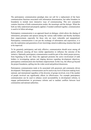 The participatory communication paradigm does not call for a replacement of the basic
communication functions associated with information dissemination, but rather broadens its
boundaries to include more interactive ways of communicating. This new conception
contains functions of both communication modes: the monologic and the dialogic. When the
both are fully understood and properly applied, if needed combined together, communication
is used to its fullest advantage.
Participatory communication is an approach based on dialogue, which allows the sharing of
information, perception and opinion among the various stalk holders and thereby facilitates
their empowerment, especially for those who are most vulnerable and marginalized.
Participatory communication is not just the exchange of information and experiences, it is
also the exploration and generation of new knowledge aimed at addressing situation that need
to be improved.
To be genuinely participatory and truly effective, communication should occur among all
parties affected, ensuring all have similar opportunities to influence the outcome of the
initiative. Optimally participatory communication would be part of the whole project process,
from beginning to the end. Since this approach promotes the active involvement of stalk
holders in investigating options and shaping decision regarding development objectives,
participatory communication also facilitates empowerment. In this way, the effects go beyond
the project boundaries, spilling into the wider social and political dimensions.
Participatory communication tends to be associated with grassroots and community driven
development. Participatory communication can be used at any level of decision making local,
national, and international regardless of the diversity of groups involved, even if the number
of people involved can significantly affects its effectiveness. For example participatory
communication can be used to enhance social accountability in development reforms, to
engage parliamentarians in governance reforms and to mediate conflicts between local
communities and national authorities.
 
