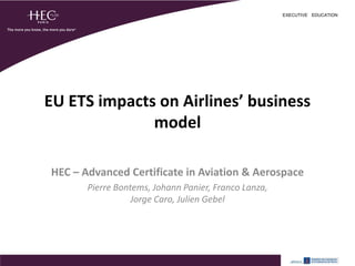 EXECUTIVE EDUCATION




EU ETS impacts on Airlines’ business
              model

HEC – Advanced Certificate in Aviation & Aerospace
       Pierre Bontems, Johann Panier, Franco Lanza,
                  Jorge Caro, Julien Gebel
 