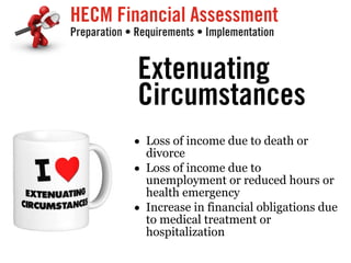 HECM Financial Assessment
Preparation • Requirements • Implementation
Extenuating
Circumstances
• Loss of income due to death or
divorce
• Loss of income due to
unemployment or reduced hours or
health emergency
• Increase in financial obligations due
to medical treatment or
hospitalization
 