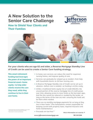 This smart retirement
funding tool leverages
the power of an important
financial asset—home
equity—to help older
clients receive the care
they need, while they
continue to live in their
own home.
For your clients who are age 62 and older, a Reverse Mortgage Standby Line
of Credit can be used to create a Senior Care funding strategy.
• In-home care services can reduce the need for expensive
nursing homes, and improve quality of care.
• Services can gradually be ramped up as needed—from help
with household chores, to 24-hour nursing care.
• A Reverse Mortgage Standby Line of Credit can be set up in
advance—before care is needed—so funding is at-the-ready.
• Unlike a traditional home equity line of credit (HELOC), the
unused portion of the reverse mortgage line of credit grows
over time, allowing access to more funds as the borrower ages.
And the line cannot be reduced or revoked by the lender, as
long as the terms of the loan are met—ensuring the funds will
be there when needed.
• There are no monthly mortgage payments for as long as they
live in their home.* (The homeowners remain responsible for
keeping current with property taxes, required insurance and
home maintentance.)
• Proceeds are tax-free.**
More information on reverse »
A New Solution to the
Senior Care Challenge
How to Shield Your Clients and
Their Families
* If the borrower does not meet loan obligations such as taxes
and insurance, then the loan will need to be repaid.
**Not tax advice. Consult a tax professional.
www.jeffersonreversemortgage.com 703 319 2198
 