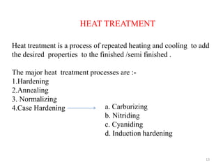 13
HEAT TREATMENT
Heat treatment is a process of repeated heating and cooling to add
the desired properties to the finished /semi finished .
The major heat treatment processes are :-
1.Hardening
2.Annealing
3. Normalizing
4.Case Hardening a. Carburizing
b. Nitriding
c. Cyaniding
d. Induction hardening
 