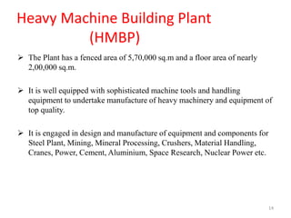 Heavy Machine Building Plant
(HMBP)
 The Plant has a fenced area of 5,70,000 sq.m and a floor area of nearly
2,00,000 sq.m.
 It is well equipped with sophisticated machine tools and handling
equipment to undertake manufacture of heavy machinery and equipment of
top quality.
 It is engaged in design and manufacture of equipment and components for
Steel Plant, Mining, Mineral Processing, Crushers, Material Handling,
Cranes, Power, Cement, Aluminium, Space Research, Nuclear Power etc.
14
 