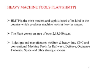 19
HEAVY MACHINE TOOLS PLANT(HMTP)
 HMTP is the most modern and sophisticated of its kind in the
country which produces machine tools in heavier ranges.
 The Plant covers an area of over 2,13,500 sq.m.
 It designs and manufactures medium & heavy duty CNC and
conventional Machine Tools for Railways, Defence, Ordnance
Factories, Space and other strategic sectors.
 