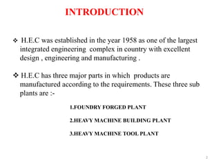 2
2
INTRODUCTION
 H.E.C was established in the year 1958 as one of the largest
integrated engineering complex in country with excellent
design , engineering and manufacturing .
 H.E.C has three major parts in which products are
manufactured according to the requirements. These three sub
plants are :-
1.FOUNDRY FORGED PLANT
2.HEAVY MACHINE BUILDING PLANT
3.HEAVY MACHINE TOOL PLANT
 