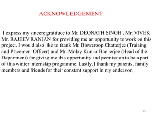 25
ACKNOWLEDGEMENT
I express my sincere gratitude to Mr. DEONATH SINGH , Mr. VIVEK
Mr. RAJEEV RANJAN for providing me an opportunity to work on this
project. I would also like to thank Mr. Biswaroop Chatterjee (Training
and Placement Officer) and Mr. Moloy Kumar Bannerjee (Head of the
Department) for giving me this opportunity and permission to be a part
of this winter internship programme. Lastly, I thank my parents, family
members and friends for their constant support in my endeavor.
 