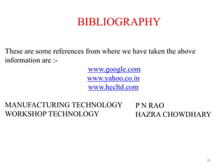 26
BIBLIOGRAPHY
These are some references from where we have taken the above
information are :-
www.google.com
www.yahoo.co.in
www.hecltd.com
MANUFACTURING TECHNOLOGY
WORKSHOP TECHNOLOGY
P N RAO
HAZRA CHOWDHARY
 