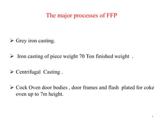 The major processes of FFP
 Grey iron casting.
 Iron casting of piece weight 70 Ton finished weight .
 Centrifugal Casting .
 Cock Oven door bodies , door frames and flash plated for coke
oven up to 7m height.
4
 