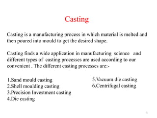 5
Casting
Casting is a manufacturing process in which material is melted and
then poured into mould to get the desired shape.
Casting finds a wide application in manufacturing science and
different types of casting processes are used according to our
convenient . The different casting processes are:-
1.Sand mould casting
2.Shell moulding casting
3.Precision Investment casting
4.Die casting
5.Vacuum die casting
6.Centrifugal casting
 