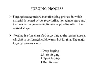 8
 Forging is a secondary manufacturing process in which
material is heated below recrystallization temperature and
then manual or pneumatic force is applied to obtain the
desired shape.
 Forging is often classified according to the temperature at
which it is performed: cold, warm, hot forging. The major
forging processes are:-
1.Drop forging
2.Press forging
3.Upset forging
4.Roll forging
FORGING PROCESS
 