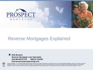Reverse Mortgages Explained Prospect Mortgage, LLC, is a Delaware limited liability company licensed by the California Department of Corporations under the California Residential Mortgage Lending Act. Information is subject to change without notice. This is not an offer for extension of credit or a commitment to lend. No part of this publication may be reprinted or duplicated without expressed written consent of Prospect Mortgage. All logos or brands mentioned herein may be registered trademarks of their respective owners. For professional use only. Not intended for public/consumer distribution.  0508-79 Bob Bozanic Reverse Mortgage Loan Specialist 818-384-8078 Cell NMLS# 224391 [email_address]  