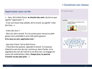 12/01/2017 12
En savoir plus :Apprivoiser pour se lier
« - Non, dit le Petit Prince. Je cherche des amis. Qu'est-ce que
signifie "apprivoiser" ?
- C'est une chose trop oubliée, dit le renard. Ça signifie "créer
des liens...«
- Créer des liens ?
- Bien sûr, dit le renard. Tu n'es encore pour moi qu'un petit
garçon tout semblable à cent mille petits garçons.
Si tu veux un ami, apprivoise-moi !
- Que faut-il faire ? dit le Petit Prince.
- Il faut être très patient, répondit le renard. Tu t'assoiras
d'abord un peu loin de moi, comme ça, dans l'herbe. Je te
regarderai du coin de l'oeil et tu ne diras rien. Le langage est
source de malentendus. Mais, chaque jour, tu pourras
t'asseoir un peu plus près... »
> Construire son réseau
 