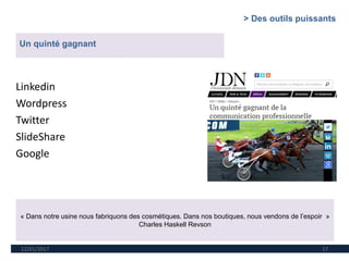 12/01/2017 17
Linkedin
Wordpress
Twitter
SlideShare
Google
Un quinté gagnant
« Dans notre usine nous fabriquons des cosmétiques. Dans nos boutiques, nous vendons de l’espoir »
Charles Haskell Revson
> Des outils puissants
 