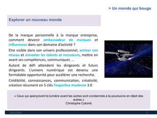 12/01/2017 2
« Ceux qui aperçoivent la lumière avant les autres sont condamnés à la poursuivre en dépit des
autres.»
Christophe Colomb
Explorer un nouveau monde
De la marque personnelle à la marque entreprise,
comment devenir ambassadeur de marques et
influenceur dans son domaine d’activité ?
Etre visible dans son univers professionnel, animer son
réseau et aimanter les talents et recruteurs, mettre en
avant ses compétences, communiquer, …
Autant de défi attendent les dirigeants et futurs
dirigeants. L’univers numérique est devenu une
formidable opportunité pour accélérer une recherche.
Crédibilité, connaissances, communication, créativité,
création résument en 5 clés l’expertise moderne 3.0
> Un monde qui bouge
 