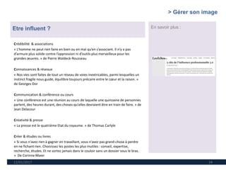 12/01/2017 24
Etre influent ? En savoir plus :
Crédibilité & associations
« L’homme ne peut rien faire en bien ou en mal qu’en s’associant. Il n’y a pas
d’armure plus solide contre l’oppression ni d’outils plus merveilleux pour les
grandes œuvres. » de Pierre Waldeck-Rousseau
Connaissances & réseaux
« Nos vies sont faites de tout un réseau de voies inextricables, parmi lesquelles un
instinct fragile nous guide, équilibre toujours précaire entre le cœur et la raison. »
de Georges Dor
Communication & conférence ou cours
« Une conférence est une réunion au cours de laquelle une quinzaine de personnes
parlent, des heures durant, des choses qu'elles devraient être en train de faire. » de
Jean Delacour
Créativité & presse
« La presse est le quatrième Etat du royaume. » de Thomas Carlyle
Créer & études ou livres
« Si vous n'avez rien à gagner en travaillant, vous n'avez pas grand-chose à perdre
en ne fichant rien. Choisissez les postes les plus inutiles : conseil, expertise,
recherche, études. Et ne sortez jamais dans le couloir sans un dossier sous le bras.
» De Corinne Maier
> Gérer son image
 